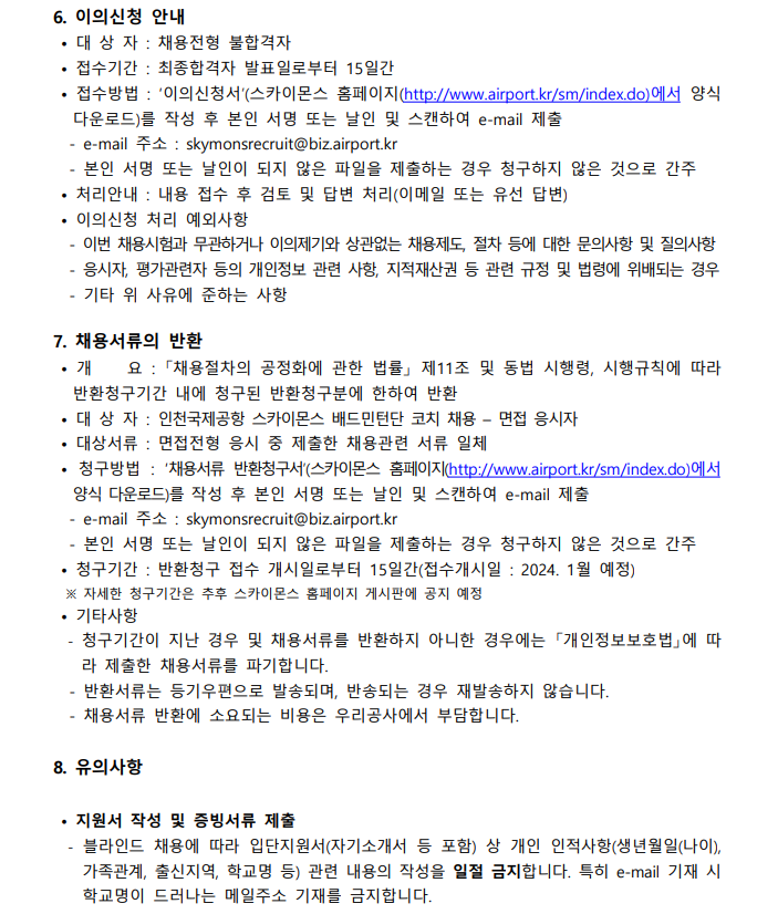 6. 이의신청 안내 · 대상자 : 채용전형 불합격자 · 접수시간 : 최종합격자 발표일로부터 15일간 · 접수방법 : '이의신청서'(스카이몬스 홈페이지(http://www.airport.kr/sm/index.do)에서 양식 다운로드)를 작성 후 본인 서명 또는 날인 및 스캔하여 e-mail 제출 - e-mail 주소 : skymonsrecruit@biz.airport.kr - 본인 서명 또는 날인이 되지 않은 파일을 제출하는 경우 청구하지 않은 것으로 간주 · 처리안내 : 내용 접수 후 검토 및 답변 처리 (이메일 또는 유선 답변) · 이의신청 처리 예외사항 - 이번 채용시험과 무관하거나 이의제기와 상관없는 채용제도, 절차 등에 대한 문의사항 및 질의사항 - 응시자, 평가관련자 등의 개인정보 관련 사항, 지적재산권 등 관련 규정 및 법령에 위배되는 경우 - 기타 위 사유에 준하는 사항  7.채용서류의 반환 · 개요 : "채용절차의 공정화에 관한 법률" 제11조 및 동법 시행령, 시행규칙에 따라 반환청구기간 내에 청구된 반환청구분에 한하여 반환 · 대상자 : 인천국제공항 스카이몬스 배드민턴단 코치 채용 - 면접 응시자 · 대상서류 : 면접전형 응시 중 제출한 채용관련 서류 일체 · 청구방법 : '채용서류 반환청구서' (스카이몬스 홈페이지 (http://www.airport.kr/sm/index.do)에서 양식 다운로드)를 작성 후 본인 서명 또는 날인 및 스캔하여 e-mail 제출 - e-mail 주소 : skymonsrecruit@biz.airport.kr - 본인 서명 또는 날인이 되지 않은 파일을 제출하지 않은 것으로 간주 · 청구기간 : 반환청구 접수 개시일로부터 15일간(접수개시일 : 2024.1월 예정) ※ 자세한 청구기간은 추후 스카이모스 홈페이지 게시판에 공지 예정 · 기타사항 - 청구기간이 지난 경우 및 채용서류를 반환하지 아니한 경우에는 "개인정보보호법"에 따라 제출한 채용서류를 파기합니다. - 반환서류는 등기우편으로 발송되며, 반송되는 경우 재발송하지 않습니다. - 채용서류 반환에 소요되는 비용은 우리공사에서 부담합니다.  8.유의사항 · 지원서 작성 및 증빙서류 제출 - 블라인드 채용에 따라 입단지원서 (자기소개서 등 포함) 상 개인 인적사항(생년월일(나이), 가족관계, 출신지역, 학교명 등)  관련 애용의 작성을 일절 금지합니다. 특히 e-mail 기재 시 학교명이 드러나는 메일주소 기재를 김지합니다.
