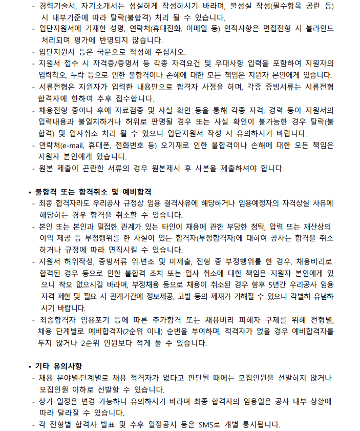 - 경력기술서, 자기소개서는 성실하게 작성하시기 바라며, 불성실 작성(필수항목 공란 등) 시 내부기준에 따라 탈락(불합격) 처리 될 수 있습니다. - 입단지원서에 기재한 성명, 연락처(휴대전화, 이메일 등) 인적사항은 면접전형 시 블라인드 처리되며 평가에 반영되지 않습니다. - 입단지원서 등은 국문으로 작성해 주십시오. - 지원서 접수 시 자격증/증명서 등 각족 자격요건 및 우대사항 입력을 포함하여 지원자의 역력착오, 누락 등으로 인한 불합격이나 손해에 대한 모든 책임은 지원자 본인에게 있습니다. - 서류전형은 지원자가 입력한 내용만으로 합격자 사정을 하며, 각종 증빙서류는 서류전형 합격자에 한하여 추후 접수합니다. - 채용전형 중이나 후에 자료검증 및 사실 확인 등을 통해 각종 자격, 경력 등이 지원서의 입력내용과 불일치하거나 허위로 판명될 경우 또는 사실 확인이 불가능한 경우 탈락(불합격) 및 입사취소 처리 될 수 있으니 입단지원서 작성 시 유의하시기 바랍니다. - 연락처(e-mail, 휴대폰, 전화번호 등) 오기재로 인한 불합격이나 손해에 대한 모든 책임은 지원자 본인에게 있습니다. - 원본 제출이 곤란한 서류의 경우 원본제시 후 사본을 제출하셔야 합니다.  · 불합격 또는 합격취소 및 예비합격 - 최정 합격자라도 우리공사 규정상 임용 결격사유에 해당하거나 임용예정자의 자격상실 사유에 해당하는 경우 합격을 취소할 수 있습니다. - 본인 또는 본인과 밀접한 관계가 있는 타인이 채용에 관한 부당한 청탁, 압력 또는 재상상의 이익 제공 등 부정행위를 한 사실이  있는 합격자(부정합격자)에 대하여 공사는 합격을 취소하거나 규정에 따라 면직시킬 수 있습니다. - 지원서 허위작성, 증빙서류 위·변조 및 미제출, 전형 중 부정행위를 한 경우, 채용비리로 합격된 경우 등으로 인한 불합격 조치 또는 입사 취소에 대한 책임은 지원자 본인에게 있으니 착오 없으시길 바라며, 부정채용 등으로 채용이 취소된 경우 향후 5년간 우리공사 임용 자격 제한 및 필요 시 관계기간에 정보제공, 고발 등의 제재가 가해질 수 있으니 각별히 유념하시기 바랍니다. - 최종합격자 임용포기 등에 따른 추가합격 또는 채용비리 피해자 구제를 위해 전형별, 채용 단계별로 예비합격자(2순위 이내) 순번을 부여하며, 적격자가 없을 경우 예비합격자를 두지 않거나 2순위 인원보다 적게 둘 수 있습니다.  · 기타 유의사항 - 채용 분야별·단계별로 채용 적격자가 없다고 판단될 때에는 모집인원을 선발하지 않거나 모집인원 이하로 선발할 수 있습니다. - 상기 일정은 변경 가능하니 유의하시기 바라며 최종 합격자의 임용일은 공사 내부 상황에 따라 달라질 수 있습니다. - 각 전형별 합격자 발표 및 후후 일정공지 등은 SMS로 개별 통지도비니다.