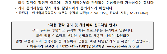 - 최종 합격이 확정된 이후에는 재학·재직여부와 관계없이 정상출근이 가능하여야 합니다. - 기타 문의사항은 당사 채용 담당자에게 문의하시기 바랍니다. * 담당자 : 인천국제공항공사 총무팀 우정혜 차장(031-741-5156), 정다운 사원(032-741-6078)  <채용 청탁 금지 및 채용비리 신고채널 안내> 우리 공사는 투명하고 공정한 채용 프로그램을 운영하고 있습니다. 또한 임용 이후라도 부정한 방법으로 채용된 사실이 확인되면 관련 규정에 따라 면직되는 등 채용비리 근절을 위한 다양한 제도를 시행하고 있습니다. *채용비리 신고센터 : 032-741-2150(익명신고채널 www.redwhistle.org)